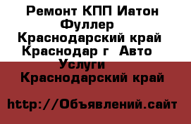 Ремонт КПП Иатон Фуллер - Краснодарский край, Краснодар г. Авто » Услуги   . Краснодарский край